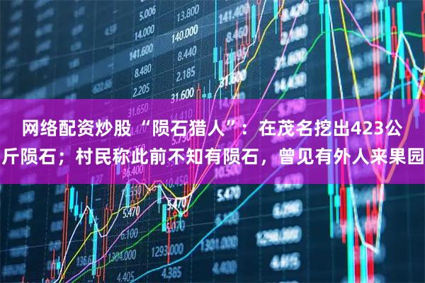 网络配资炒股 “陨石猎人”:在茂名挖出423公斤陨石;村民称此前不知有陨石,曾见有外人来果园