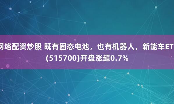 网络配资炒股 既有固态电池,也有机器人,新能车ETF(515700)开盘涨超0.7%