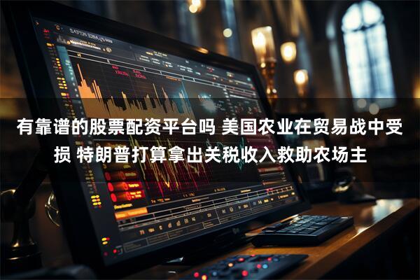 有靠谱的股票配资平台吗 美国农业在贸易战中受损 特朗普打算拿出关税收入救助农场主