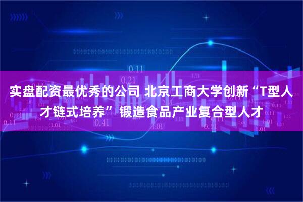 实盘配资最优秀的公司 北京工商大学创新“T型人才链式培养” 锻造食品产业复合型人才
