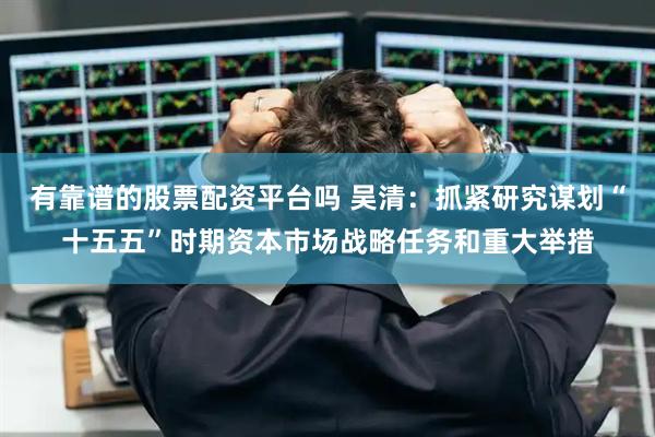有靠谱的股票配资平台吗 吴清:抓紧研究谋划“十五五”时期资本市场战略任务和重大举措