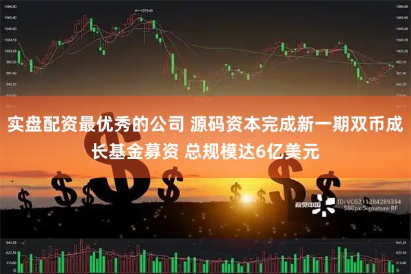 实盘配资最优秀的公司 源码资本完成新一期双币成长基金募资 总规模达6亿美元