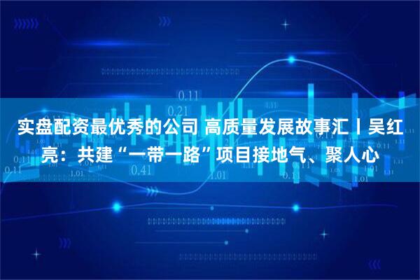 实盘配资最优秀的公司 高质量发展故事汇丨吴红亮:共建“一带一路”项目接地气、聚人心
