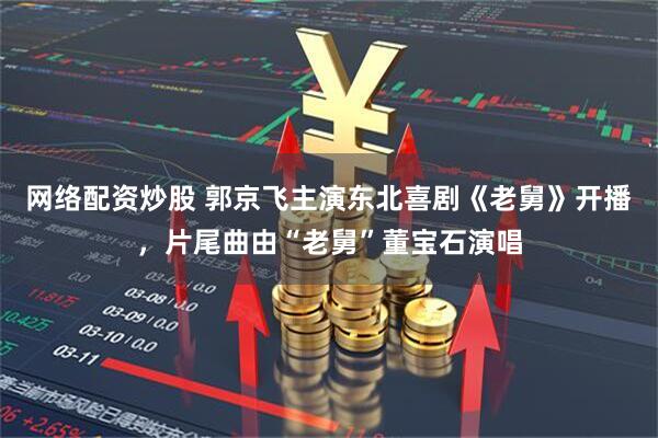 网络配资炒股 郭京飞主演东北喜剧《老舅》开播，片尾曲由“老舅”董宝石演唱