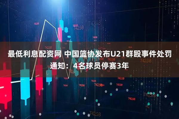 最低利息配资网 中国篮协发布U21群殴事件处罚通知：4名球员停赛3年