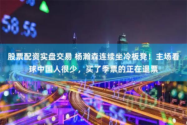 股票配资实盘交易 杨瀚森连续坐冷板凳！主场看球中国人很少，买了季票的正在退票
