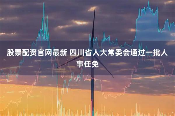 股票配资官网最新 四川省人大常委会通过一批人事任免