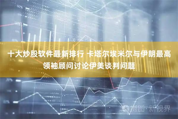 十大炒股软件最新排行 卡塔尔埃米尔与伊朗最高领袖顾问讨论伊美谈判问题