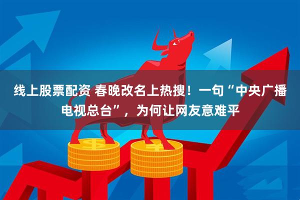 线上股票配资 春晚改名上热搜！一句“中央广播电视总台”，为何让网友意难平