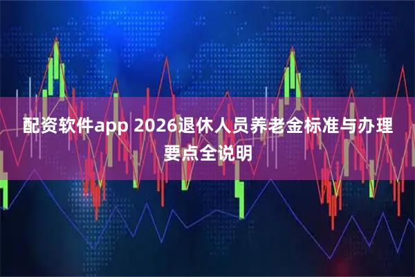 配资软件app 2026退休人员养老金标准与办理要点全说明