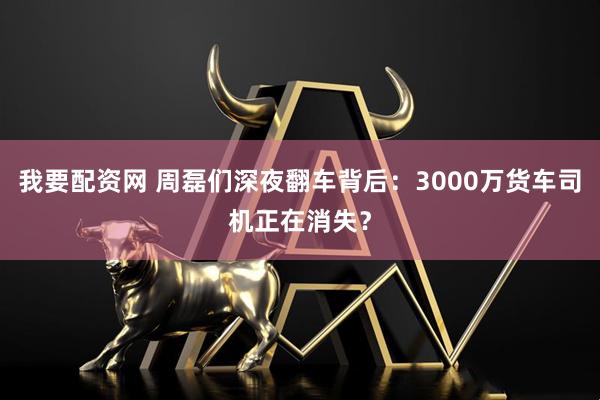 我要配资网 周磊们深夜翻车背后：3000万货车司机正在消失？