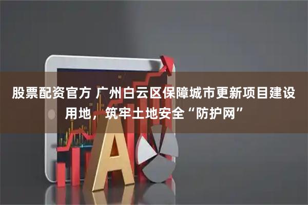 股票配资官方 广州白云区保障城市更新项目建设用地，筑牢土地安全“防护网”