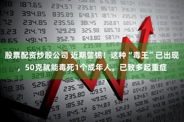 股票配资炒股公司 近期警惕！这种“毒王”已出现，50克就能毒死1个成年人，已致多起重症