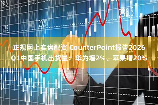 正规网上实盘配资 CounterPoint报告2026Q1中国手机出货量：华为增2%、苹果增20%