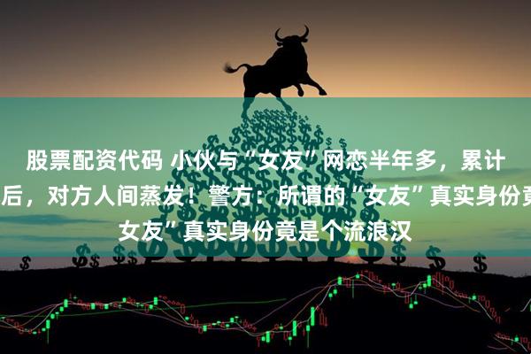 股票配资代码 小伙与“女友”网恋半年多，累计转账近2万元后，对方人间蒸发！警方：所谓的“女友”真实身份竟是个流浪汉