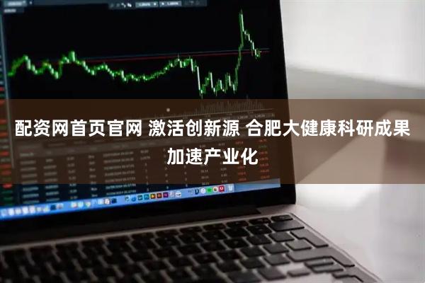 配资网首页官网 激活创新源 合肥大健康科研成果加速产业化