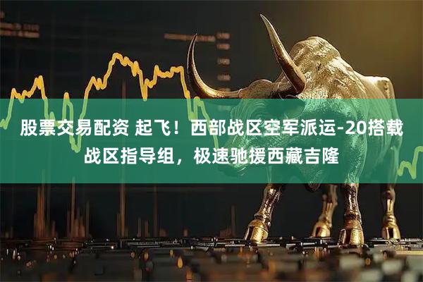 股票交易配资 起飞！西部战区空军派运-20搭载战区指导组，极速驰援西藏吉隆
