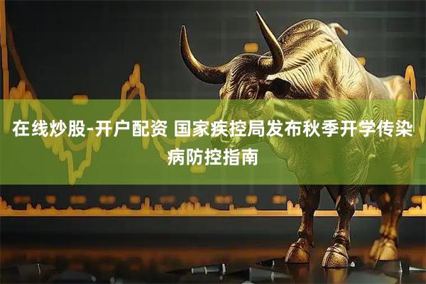 在线炒股-开户配资 国家疾控局发布秋季开学传染病防控指南